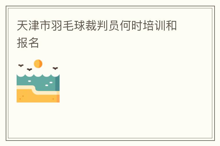 天津市羽毛球裁判員何時(shí)培訓(xùn)和報(bào)名