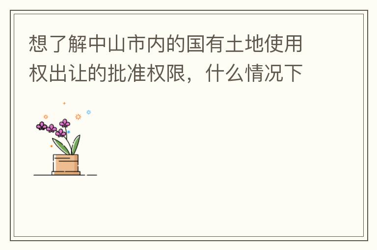 想了解中山市內(nèi)的國(guó)有土地使用權(quán)出讓的批準(zhǔn)權(quán)限，什么情況下由市政府（或市局）批準(zhǔn)即可？什么情況下由區(qū)政府（或區(qū)局）批準(zhǔn)即可？