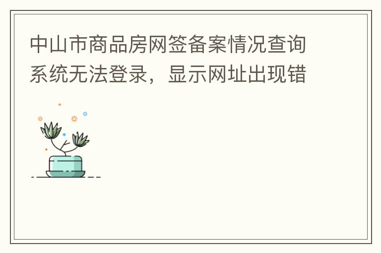 中山市商品房網(wǎng)簽備案情況查詢系統(tǒng)無法登錄，顯示網(wǎng)址出現(xiàn)錯誤。希望部門可以跟進，嘻嘻！