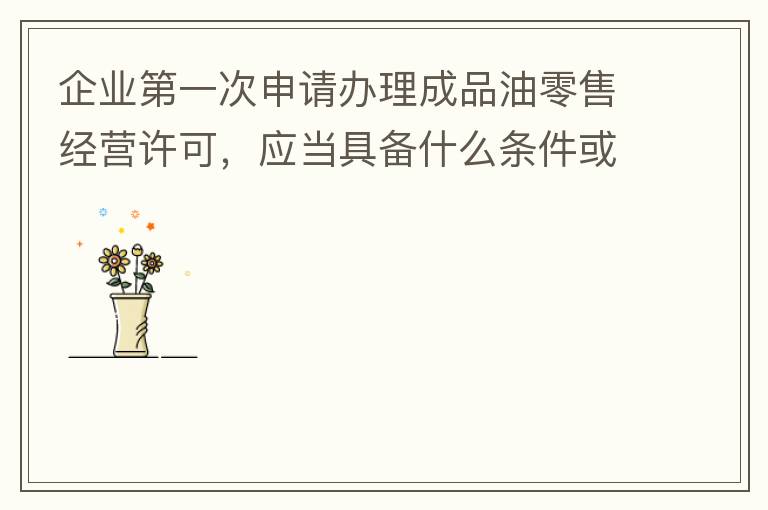 企業(yè)第一次申請辦理成品油零售經(jīng)營許可，應(yīng)當(dāng)具備什么條件或提供什么文件資料？