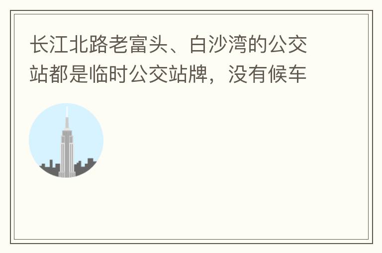 長江北路老富頭、白沙灣的公交站都是臨時公交站牌，沒有候車亭，附近的居民等候公交車只能日曬雨淋，建議應(yīng)加建公交候車亭。