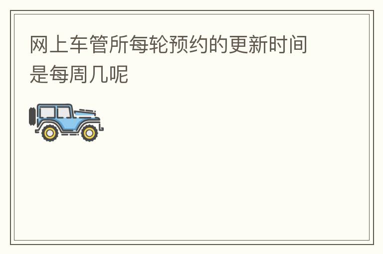網(wǎng)上車管所每輪預(yù)約的更新時間是每周幾呢