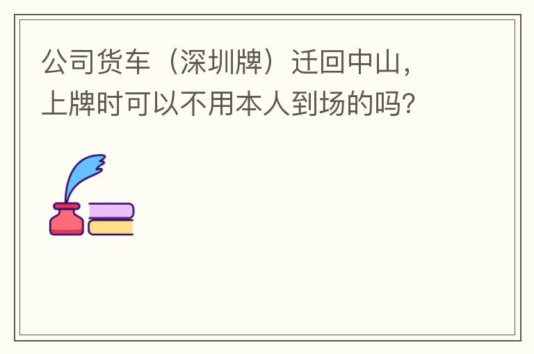 公司貨車（深圳牌）遷回中山，上牌時(shí)可以不用本人到場的嗎？