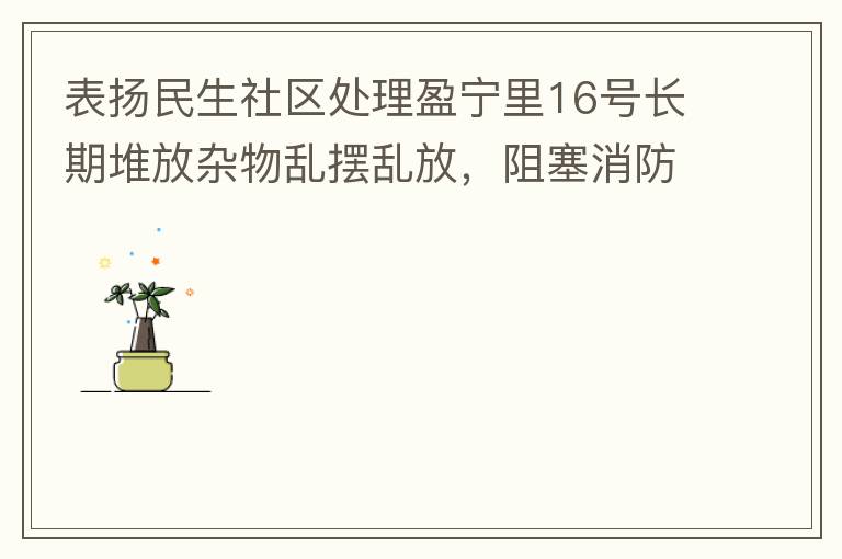 表?yè)P(yáng)民生社區(qū)處理盈寧里16號(hào)長(zhǎng)期堆放雜物亂擺亂放，阻塞消防通道等消防安全隱患。社區(qū)反應(yīng)迅速，清理全部雜物，效果非常明顯，實(shí)實(shí)在在的幫我們解決了煩心事。