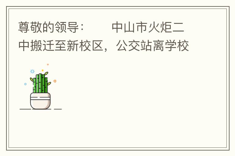 尊敬的領導：     中山市火炬二中搬遷至新校區(qū)，公交站離學校很遠，且沒有人行道，學生放學和返學非常不安全和不方便，懇請領導據(jù)目前實際情況在星期五放學和星期天的時候在火炬二中學校附近增設公交站點，以便