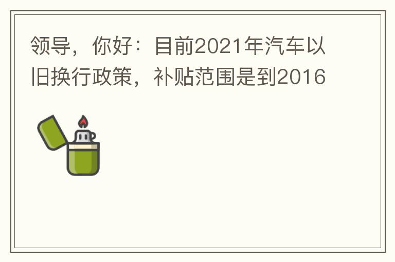 領(lǐng)導(dǎo)，你好：目前2021年汽車以舊換行政策，補(bǔ)貼范圍是到2016年7月1日前注冊(cè)登記車輛。我的車輛剛好是2016年8月份注冊(cè)的，遺憾不符合。想咨詢2022年還會(huì)有相關(guān)政策嗎？會(huì)不會(huì)更新補(bǔ)貼范圍？