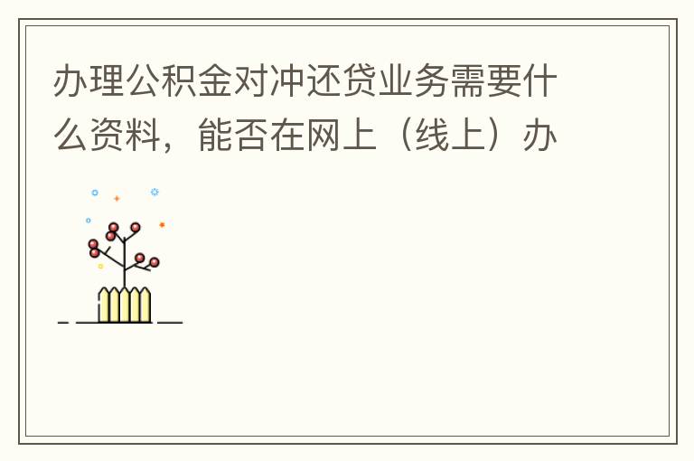 辦理公積金對沖還貸業(yè)務(wù)需要什么資料，能否在網(wǎng)上（線上）辦理